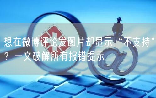 想在微博评论发图片却显示“不支持”？一文破解所有报错提示