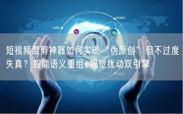 短视频混剪神器如何实现“伪原创”但不过度失真？智能语义重组+视觉扰动双引擎