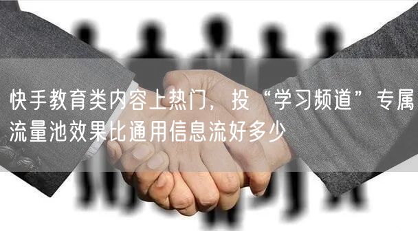 快手教育类内容上热门，投“学习频道”专属流量池效果比通用信息流好多少