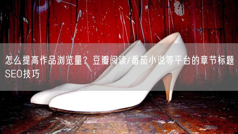 怎么提高作品浏览量？豆瓣阅读/番茄小说等平台的章节标题SEO技巧