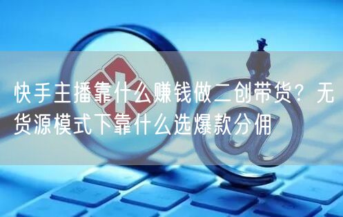 快手主播靠什么赚钱做二创带货？无货源模式下靠什么选爆款分佣