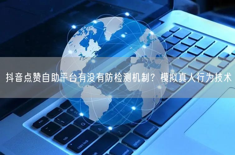 抖音点赞自助平台有没有防检测机制？模拟真人行为技术