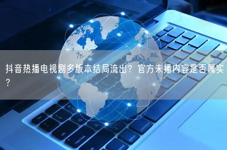 抖音热播电视剧多版本结局流出？官方未播内容是否属实？