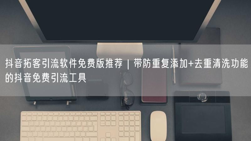 抖音拓客引流软件免费版推荐｜带防重复添加+去重清洗功能的抖音免费引流工具