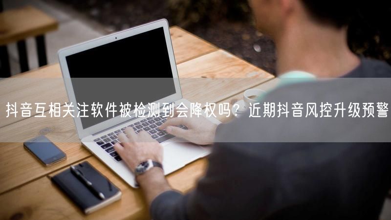 抖音互相关注软件被检测到会降权吗？近期抖音风控升级预警