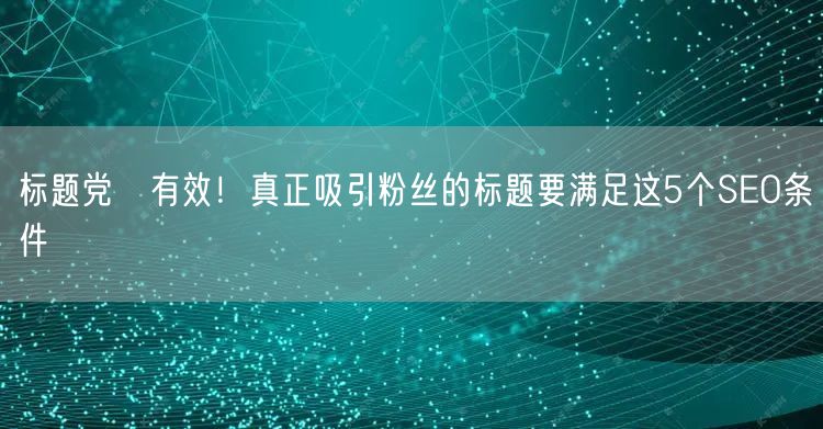 标题党≠有效！真正吸引粉丝的标题要满足这5个SEO条件