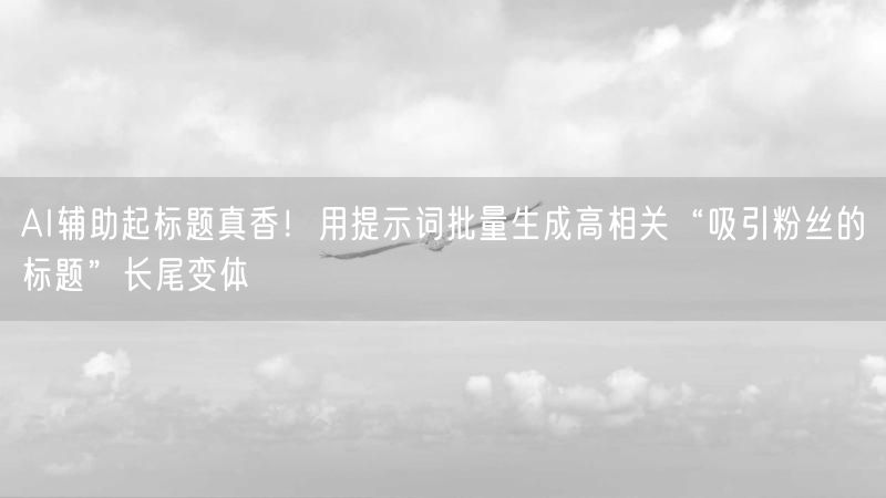 AI辅助起标题真香！用提示词批量生成高相关“吸引粉丝的标题”长尾变体