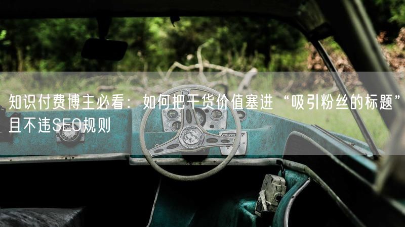 知识付费博主必看：如何把干货价值塞进“吸引粉丝的标题”且不违SEO规则